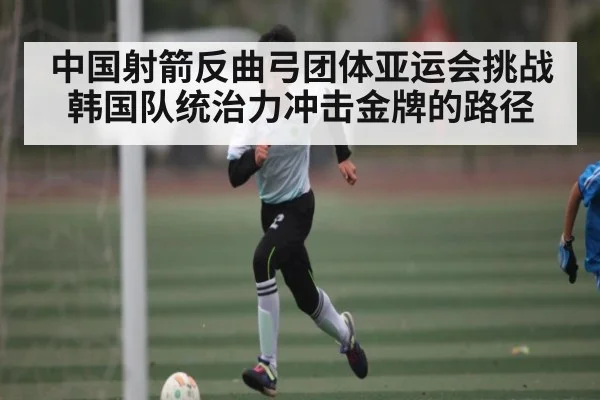 中国射箭反曲弓团体亚运会挑战韩国队统治力冲击金牌的路径